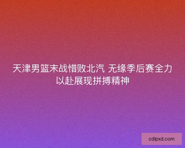天津男篮末战惜败北汽 无缘季后赛全力以赴展现拼搏精神