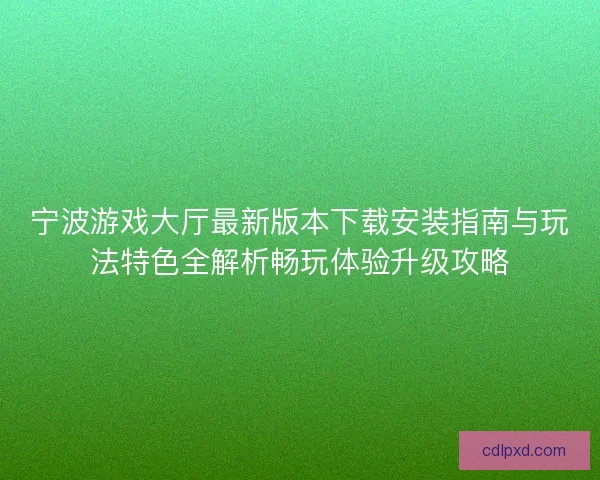 宁波游戏大厅最新版本下载安装指南与玩法特色全解析畅玩体验升级攻略