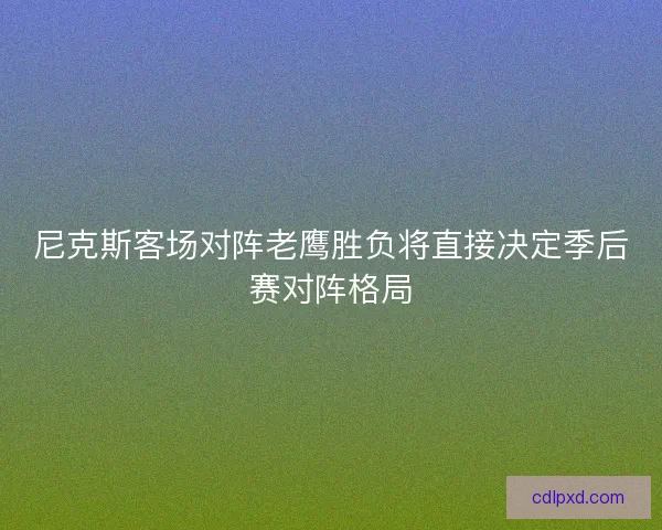 尼克斯客场对阵老鹰胜负将直接决定季后赛对阵格局