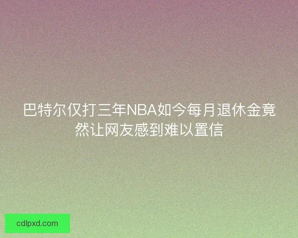 巴特尔仅打三年NBA如今每月退休金竟然让网友感到难以置信