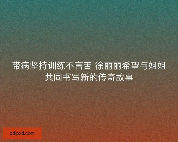 带病坚持训练不言苦 徐丽丽希望与姐姐共同书写新的传奇故事