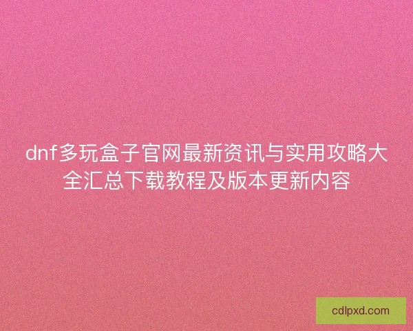 dnf多玩盒子官网最新资讯与实用攻略大全汇总下载教程及版本更新内容