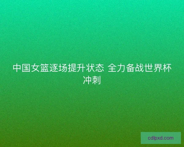 中国女篮逐场提升状态 全力备战世界杯冲刺