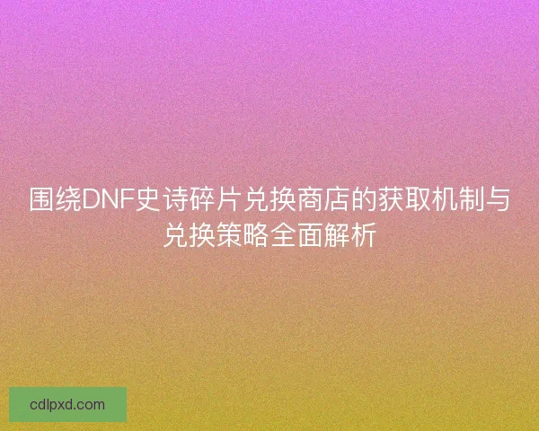 围绕DNF史诗碎片兑换商店的获取机制与兑换策略全面解析
