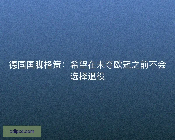 德国国脚格策：希望在未夺欧冠之前不会选择退役