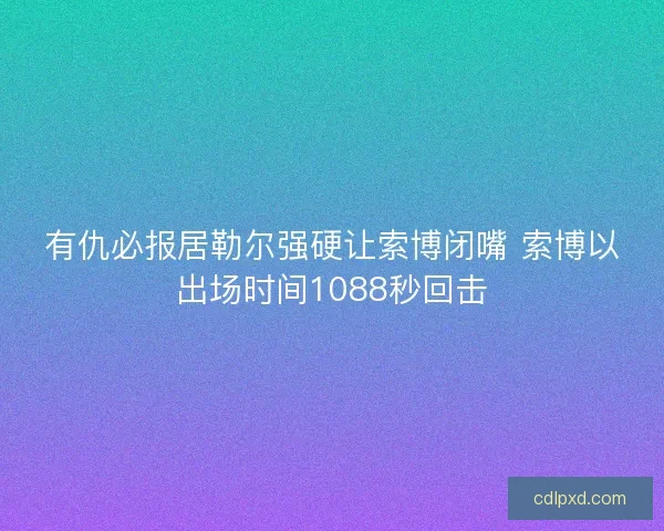 有仇必报居勒尔强硬让索博闭嘴 索博以出场时间1088秒回击