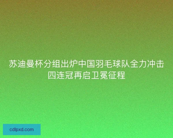 苏迪曼杯分组出炉中国羽毛球队全力冲击四连冠再启卫冕征程