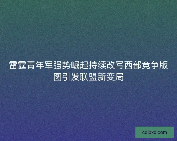 雷霆青年军强势崛起持续改写西部竞争版图引发联盟新变局